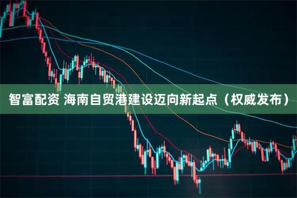 智富配资 海南自贸港建设迈向新起点（权威发布）