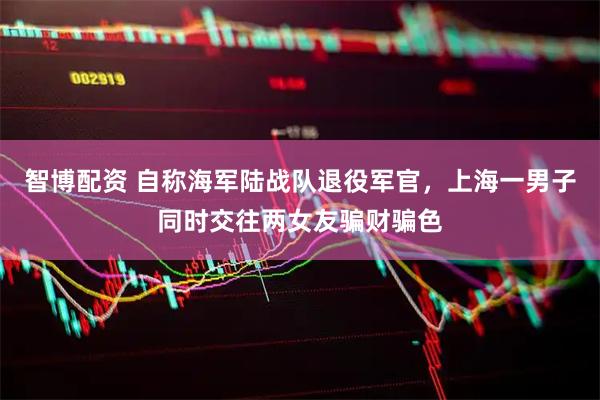 智博配资 自称海军陆战队退役军官，上海一男子同时交往两女友骗财骗色