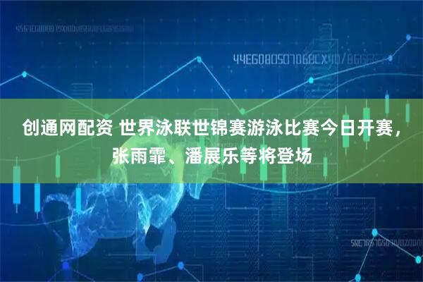 创通网配资 世界泳联世锦赛游泳比赛今日开赛，张雨霏、潘展乐等将登场