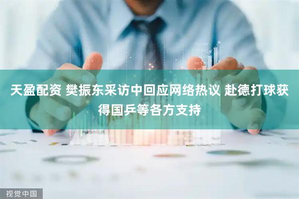 天盈配资 樊振东采访中回应网络热议 赴德打球获得国乒等各方支持