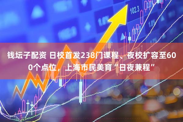 钱坛子配资 日校首发238门课程、夜校扩容至600个点位，上海市民美育“日夜兼程”