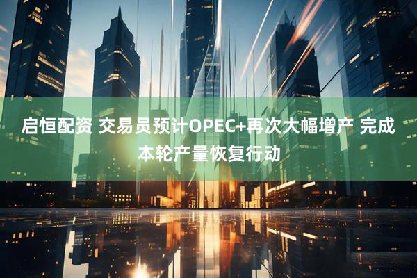 启恒配资 交易员预计OPEC+再次大幅增产 完成本轮产量恢复行动