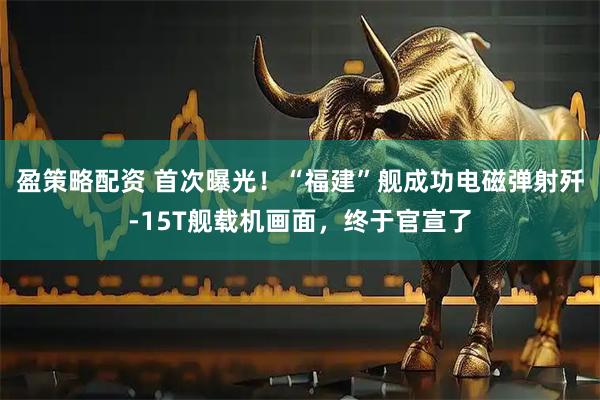 盈策略配资 首次曝光！“福建”舰成功电磁弹射歼-15T舰载机画面，终于官宣了