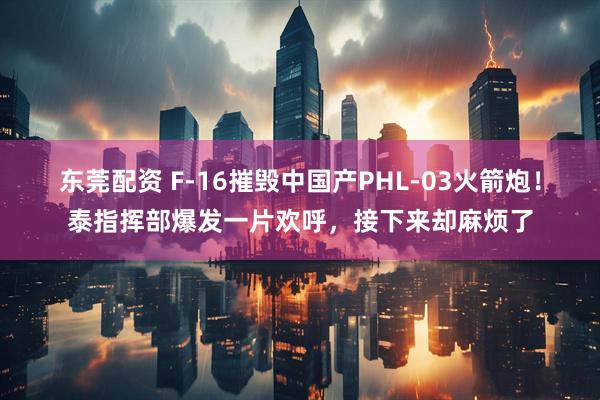 东莞配资 F-16摧毁中国产PHL-03火箭炮！泰指挥部爆发一片欢呼，接下来却麻烦了