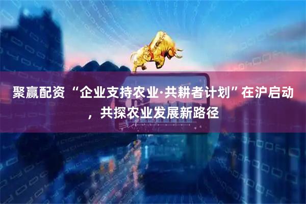 聚赢配资 “企业支持农业·共耕者计划”在沪启动，共探农业发展新路径