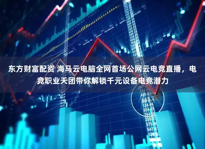东方财富配资 海马云电脑全网首场公网云电竞直播，电竞职业天团带你解锁千元设备电竞潜力