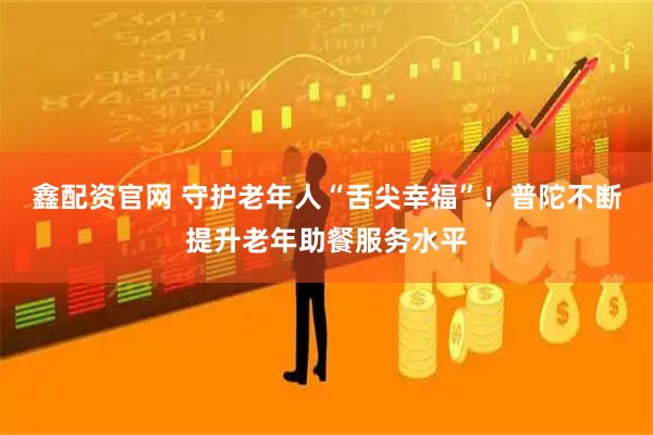 鑫配资官网 守护老年人“舌尖幸福”！普陀不断提升老年助餐服务水平