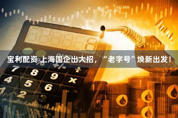 宝利配资 上海国企出大招，“老字号”焕新出发！