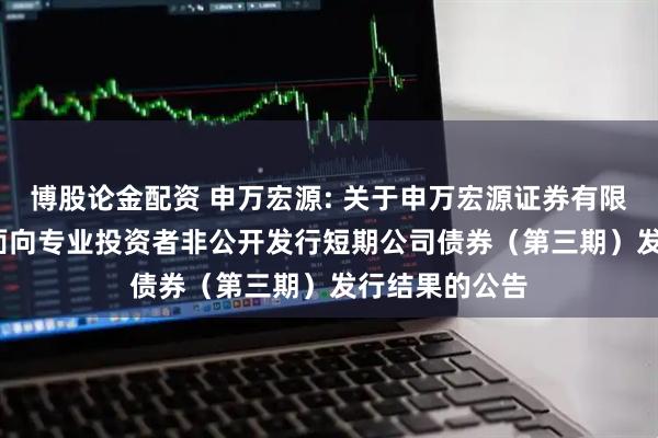 博股论金配资 申万宏源: 关于申万宏源证券有限公司2025年面向专业投资者非公开发行短期公司债券（第三期）发行结果的公告