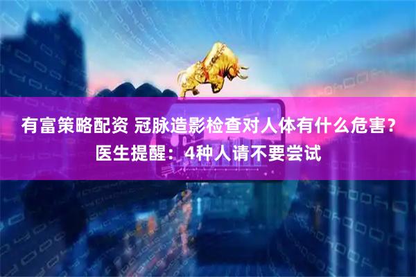 有富策略配资 冠脉造影检查对人体有什么危害？医生提醒：4种人请不要尝试
