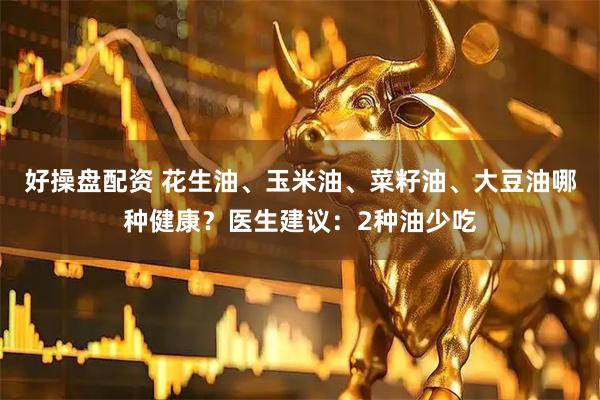 好操盘配资 花生油、玉米油、菜籽油、大豆油哪种健康？医生建议：2种油少吃
