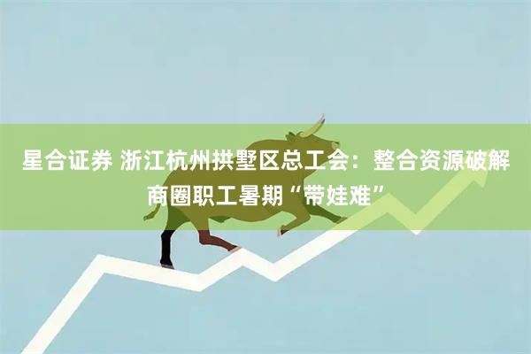 星合证券 浙江杭州拱墅区总工会：整合资源破解商圈职工暑期“带娃难”