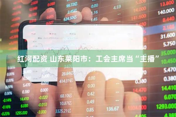 红河配资 山东莱阳市：工会主席当“主播”