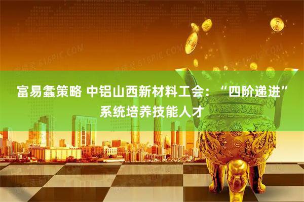 富易螽策略 中铝山西新材料工会：“四阶递进”系统培养技能人才