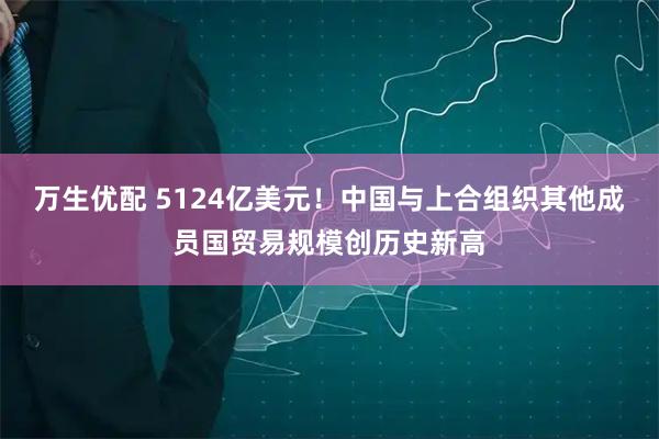 万生优配 5124亿美元！中国与上合组织其他成员国贸易规模创历史新高