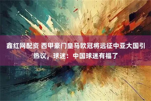 鑫红网配资 西甲豪门皇马欧冠将远征中亚大国引热议，球迷：中国球迷有福了