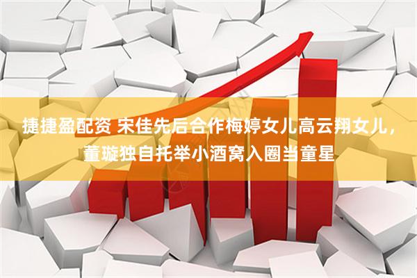 捷捷盈配资 宋佳先后合作梅婷女儿高云翔女儿，董璇独自托举小酒窝入圈当童星