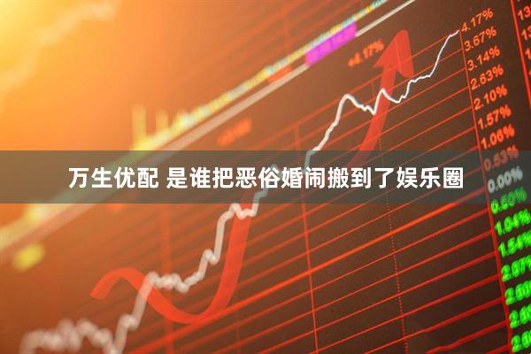 万生优配 是谁把恶俗婚闹搬到了娱乐圈