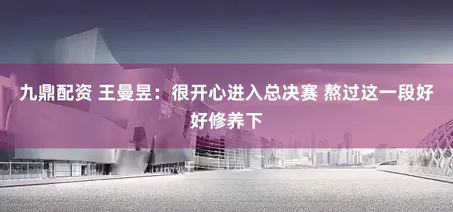 九鼎配资 王曼昱：很开心进入总决赛 熬过这一段好好修养下