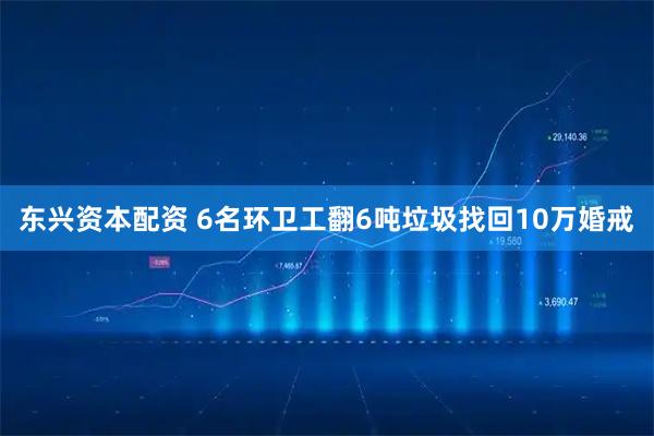 东兴资本配资 6名环卫工翻6吨垃圾找回10万婚戒