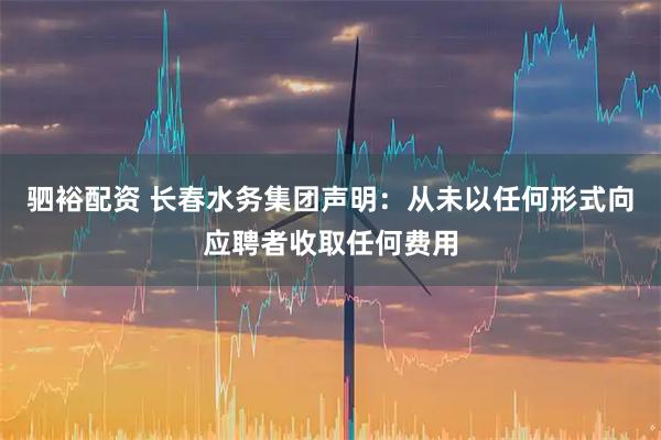 驷裕配资 长春水务集团声明：从未以任何形式向应聘者收取任何费用