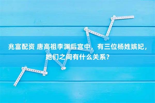 兆富配资 唐高祖李渊后宫中，有三位杨姓嫔妃，她们之间有什么关系？
