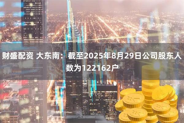 财盛配资 大东南：截至2025年8月29日公司股东人数为122162户