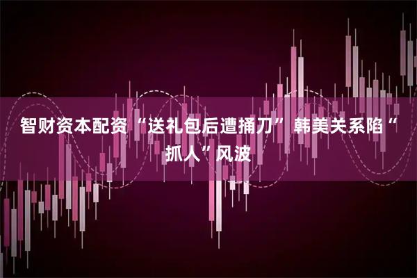 智财资本配资 “送礼包后遭捅刀” 韩美关系陷“抓人”风波