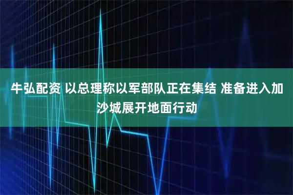 牛弘配资 以总理称以军部队正在集结 准备进入加沙城展开地面行动