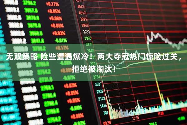 无双策略 险些遭遇爆冷！两大夺冠热门惊险过关，拒绝被淘汰！