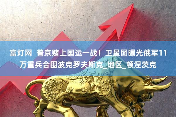 富灯网  普京赌上国运一战！卫星图曝光俄军11万重兵合围波克罗夫斯克_地区_顿涅茨克