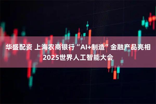 华盛配资 上海农商银行“AI+制造”金融产品亮相2025世界人工智能大会
